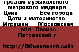 продам музыкального 1,5 метрового медведя  › Цена ­ 2 500 - Все города Дети и материнство » Игрушки   . Московская обл.,Лосино-Петровский г.